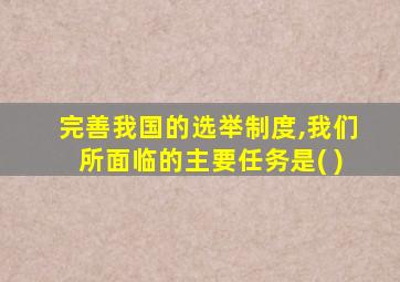 完善我国的选举制度,我们所面临的主要任务是( )